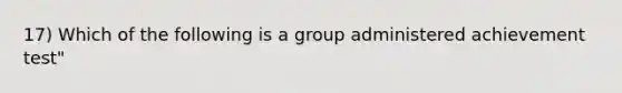 17) Which of the following is a group administered achievement test"