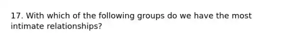 17. With which of the following groups do we have the most intimate relationships?