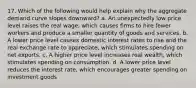 17. Which of the following would help explain why the aggregate demand curve slopes downward? a. An unexpectedly low price level raises the real wage, which causes firms to hire fewer workers and produce a smaller quantity of goods and services. b. A lower price level causes domestic interest rates to rise and the real exchange rate to appreciate, which stimulates spending on net exports. c. A higher price level increases real wealth, which stimulates spending on consumption. d. A lower price level reduces the interest rate, which encourages greater spending on investment goods