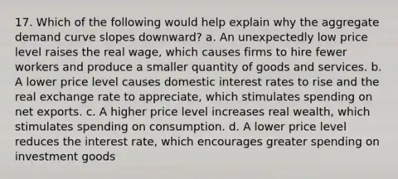 17. Which of the following would help explain why the aggregate demand curve slopes downward? a. An unexpectedly low price level raises the real wage, which causes firms to hire fewer workers and produce a smaller quantity of goods and services. b. A lower price level causes domestic interest rates to rise and the real exchange rate to appreciate, which stimulates spending on net exports. c. A higher price level increases real wealth, which stimulates spending on consumption. d. A lower price level reduces the interest rate, which encourages greater spending on investment goods