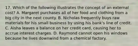 17. Which of the following illustrates the concept of an external cost? A. Margaret purchases all of her food and clothing from a big city in the next county. B. Nicholas frequently buys raw materials for his small business by using his bank's line of credit. C. Aisha leaves a balance on her credit card, causing her to accrue interest charges. D. Raymond cannot open his windows because he lives downwind from a chemical factory.