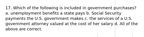 17. Which of the following is included in government purchases? a. unemployment benefits a state pays b. Social Security payments the U.S. government makes c. the services of a U.S. government attorney valued at the cost of her salary d. All of the above are correct.