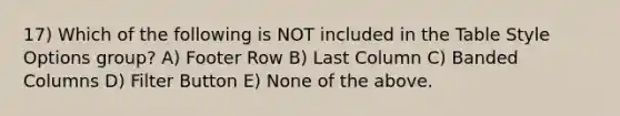 17) Which of the following is NOT included in the Table Style Options group? A) Footer Row B) Last Column C) Banded Columns D) Filter Button E) None of the above.