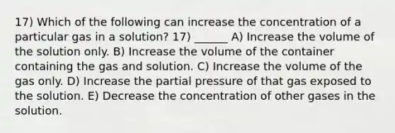 17) Which of the following can increase the concentration of a particular gas in a solution? 17) ______ A) Increase the volume of the solution only. B) Increase the volume of the container containing the gas and solution. C) Increase the volume of the gas only. D) Increase the partial pressure of that gas exposed to the solution. E) Decrease the concentration of other gases in the solution.