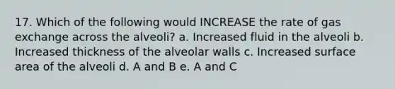 17. Which of the following would INCREASE the rate of <a href='https://www.questionai.com/knowledge/kU8LNOksTA-gas-exchange' class='anchor-knowledge'>gas exchange</a> across the alveoli? a. Increased fluid in the alveoli b. Increased thickness of the alveolar walls c. Increased <a href='https://www.questionai.com/knowledge/kEtsSAPENL-surface-area' class='anchor-knowledge'>surface area</a> of the alveoli d. A and B e. A and C