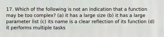 17. Which of the following is not an indication that a function may be too complex? (a) it has a large size (b) it has a large parameter list (c) its name is a clear reflection of its function (d) it performs multiple tasks