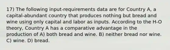 17) The following input-requirements data are for Country A, a capital-abundant country that produces nothing but bread and wine using only capital and labor as inputs. According to the H-O theory, Country A has a comparative advantage in the production of A) both bread and wine. B) neither bread nor wine. C) wine. D) bread.