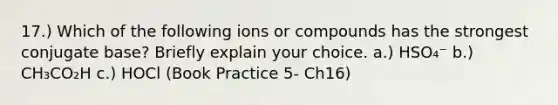 17.) Which of the following ions or compounds has the strongest conjugate base? Briefly explain your choice. a.) HSO₄⁻ b.) CH₃CO₂H c.) HOCl (Book Practice 5- Ch16)