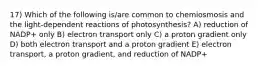 17) Which of the following is/are common to chemiosmosis and the light-dependent reactions of photosynthesis? A) reduction of NADP+ only B) electron transport only C) a proton gradient only D) both electron transport and a proton gradient E) electron transport, a proton gradient, and reduction of NADP+