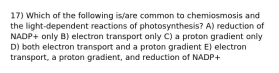 17) Which of the following is/are common to chemiosmosis and the light-dependent reactions of photosynthesis? A) reduction of NADP+ only B) electron transport only C) a proton gradient only D) both electron transport and a proton gradient E) electron transport, a proton gradient, and reduction of NADP+