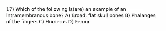 17) Which of the following is(are) an example of an intramembranous bone? A) Broad, flat skull bones B) Phalanges of the fingers C) Humerus D) Femur