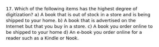 17. Which of the following items has the highest degree of digitization? a) A book that is out of stock in a store and is being shipped to your home. b) A book that is advertised on the Internet but that you buy in a store. c) A book you order online to be shipped to your home d) An e-book you order online for a reader such as a Kindle or Nook.