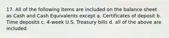 17. All of the following items are included on the balance sheet as Cash and Cash Equivalents except a. Certificates of deposit b. Time deposits c. 4-week U.S. Treasury bills d. all of the above are included