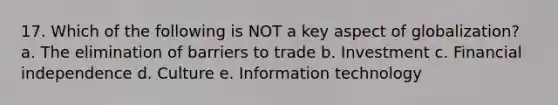 17. Which of the following is NOT a key aspect of globalization? a. The elimination of barriers to trade b. Investment c. Financial independence d. Culture e. Information technology