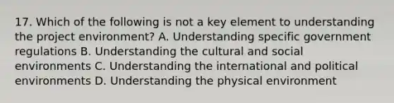 17. Which of the following is not a key element to understanding the project environment? A. Understanding specific government regulations B. Understanding the cultural and social environments C. Understanding the international and political environments D. Understanding the physical environment