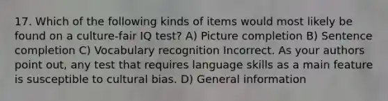 17. Which of the following kinds of items would most likely be found on a culture-fair IQ test? A) Picture completion B) Sentence completion C) Vocabulary recognition Incorrect. As your authors point out, any test that requires language skills as a main feature is susceptible to cultural bias. D) General information