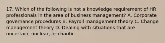 17. Which of the following is not a knowledge requirement of HR professionals in the area of business management? A. Corporate governance procedures B. Payroll management theory C. Change management theory D. Dealing with situations that are uncertain, unclear, or chaotic