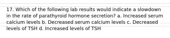 17. Which of the following lab results would indicate a slowdown in the rate of parathyroid hormone secretion? a. Increased serum calcium levels b. Decreased serum calcium levels c. Decreased levels of TSH d. Increased levels of TSH