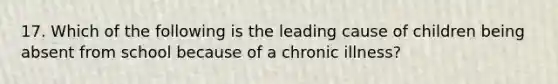 17. Which of the following is the leading cause of children being absent from school because of a chronic illness?