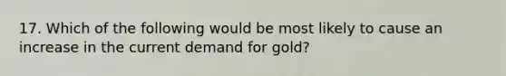 17. Which of the following would be most likely to cause an increase in the current demand for gold?