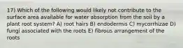 17) Which of the following would likely not contribute to the surface area available for water absorption from the soil by a plant root system? A) root hairs B) endodermis C) mycorrhizae D) fungi associated with the roots E) fibrous arrangement of the roots