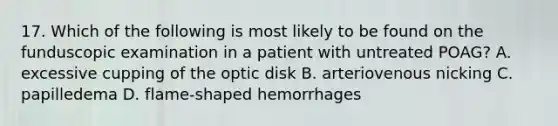 17. Which of the following is most likely to be found on the funduscopic examination in a patient with untreated POAG? A. excessive cupping of the optic disk B. arteriovenous nicking C. papilledema D. flame-shaped hemorrhages