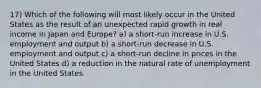 17) Which of the following will most likely occur in the United States as the result of an unexpected rapid growth in real income in Japan and Europe? a) a short-run increase in U.S. employment and output b) a short-run decrease in U.S. employment and output c) a short-run decline in prices in the United States d) a reduction in the natural rate of unemployment in the United States