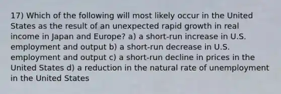 17) Which of the following will most likely occur in the United States as the result of an unexpected rapid growth in real income in Japan and Europe? a) a short-run increase in U.S. employment and output b) a short-run decrease in U.S. employment and output c) a short-run decline in prices in the United States d) a reduction in the natural rate of unemployment in the United States