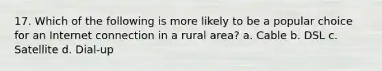 17. Which of the following is more likely to be a popular choice for an Internet connection in a rural area? a. Cable b. DSL c. Satellite d. Dial-up