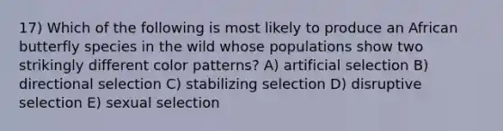 17) Which of the following is most likely to produce an African butterfly species in the wild whose populations show two strikingly different color patterns? A) artificial selection B) directional selection C) stabilizing selection D) disruptive selection E) sexual selection