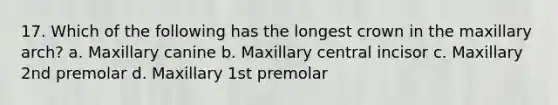 17. Which of the following has the longest crown in the maxillary arch? a. Maxillary canine b. Maxillary central incisor c. Maxillary 2nd premolar d. Maxillary 1st premolar