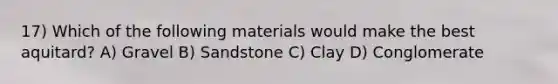 17) Which of the following materials would make the best aquitard? A) Gravel B) Sandstone C) Clay D) Conglomerate