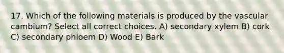 17. Which of the following materials is produced by the vascular cambium? Select all correct choices. A) secondary xylem B) cork C) secondary phloem D) Wood E) Bark