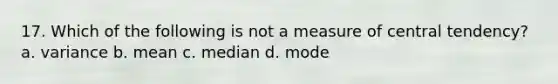 17. Which of the following is not a measure of central tendency? a. variance b. mean c. median d. mode