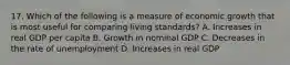 17. Which of the following is a measure of economic growth that is most useful for comparing living standards? A. Increases in real GDP per capita B. Growth in nominal GDP C. Decreases in the rate of unemployment D. Increases in real GDP