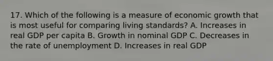 17. Which of the following is a measure of economic growth that is most useful for comparing living standards? A. Increases in real GDP per capita B. Growth in nominal GDP C. Decreases in the rate of unemployment D. Increases in real GDP