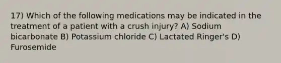 17) Which of the following medications may be indicated in the treatment of a patient with a crush injury? A) Sodium bicarbonate B) Potassium chloride C) Lactated Ringer's D) Furosemide