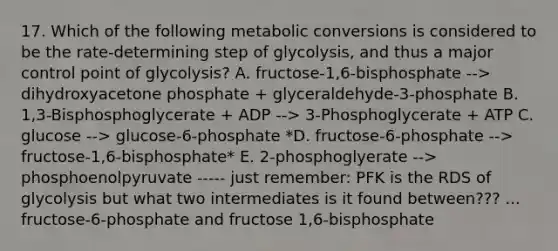 17. Which of the following metabolic conversions is considered to be the rate-determining step of glycolysis, and thus a major control point of glycolysis? A. fructose-1,6-bisphosphate --> dihydroxyacetone phosphate + glyceraldehyde-3-phosphate B. 1,3-Bisphosphoglycerate + ADP --> 3-Phosphoglycerate + ATP C. glucose --> glucose-6-phosphate *D. fructose-6-phosphate --> fructose-1,6-bisphosphate* E. 2-phosphoglyerate --> phosphoenolpyruvate ----- just remember: PFK is the RDS of glycolysis but what two intermediates is it found between??? ... fructose-6-phosphate and fructose 1,6-bisphosphate