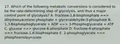 17. Which of the following metabolic conversions is considered to be the rate-determining step of glycolysis, and thus a major control point of glycolysis? A. fructose-1,6-bisphosphate ==> dihydroxyacetone phosphate + glyceraldehyde-3-phosphate B. 1,3-Bisphosphoglycerate + ADP ==> 3-Phosphoglycerate + ATP C. glucose ==> glucose-6-phosphate D. fructose-6-phosphate ==> fructose-1,6-bisphosphate E. 2-phosphoglyerate ==> phosphoenolpyruvate