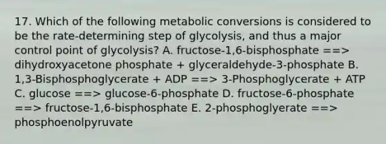 17. Which of the following metabolic conversions is considered to be the rate-determining step of glycolysis, and thus a major control point of glycolysis? A. fructose-1,6-bisphosphate ==> dihydroxyacetone phosphate + glyceraldehyde-3-phosphate B. 1,3-Bisphosphoglycerate + ADP ==> 3-Phosphoglycerate + ATP C. glucose ==> glucose-6-phosphate D. fructose-6-phosphate ==> fructose-1,6-bisphosphate E. 2-phosphoglyerate ==> phosphoenolpyruvate