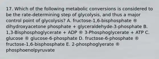 17. Which of the following metabolic conversions is considered to be the rate-determining step of glycolysis, and thus a major control point of glycolysis? A. fructose-1,6-bisphosphate ® dihydroxyacetone phosphate + glyceraldehyde-3-phosphate B. 1,3-Bisphosphoglycerate + ADP ® 3-Phosphoglycerate + ATP C. glucose ® glucose-6-phosphate D. fructose-6-phosphate ® fructose-1,6-bisphosphate E. 2-phosphoglyerate ® phosphoenolpyruvate