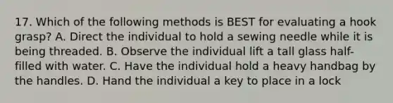 17. Which of the following methods is BEST for evaluating a hook grasp? A. Direct the individual to hold a sewing needle while it is being threaded. B. Observe the individual lift a tall glass half-filled with water. C. Have the individual hold a heavy handbag by the handles. D. Hand the individual a key to place in a lock