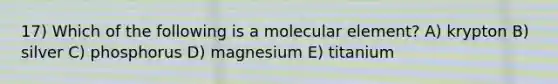 17) Which of the following is a molecular element? A) krypton B) silver C) phosphorus D) magnesium E) titanium