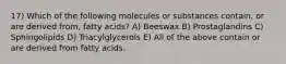 17) Which of the following molecules or substances contain, or are derived from, fatty acids? A) Beeswax B) Prostaglandins C) Sphingolipids D) Triacylglycerols E) All of the above contain or are derived from fatty acids.