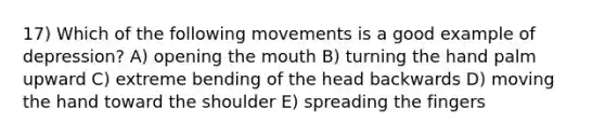 17) Which of the following movements is a good example of depression? A) opening the mouth B) turning the hand palm upward C) extreme bending of the head backwards D) moving the hand toward the shoulder E) spreading the fingers