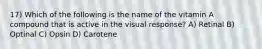 17) Which of the following is the name of the vitamin A compound that is active in the visual response? A) Retinal B) Optinal C) Opsin D) Carotene