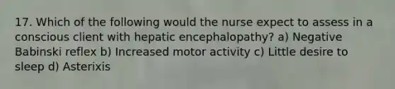 17. Which of the following would the nurse expect to assess in a conscious client with hepatic encephalopathy? a) Negative Babinski reflex b) Increased motor activity c) Little desire to sleep d) Asterixis