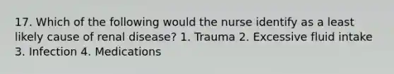 17. Which of the following would the nurse identify as a least likely cause of renal disease? 1. Trauma 2. Excessive fluid intake 3. Infection 4. Medications