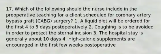 17. Which of the following should the nurse include in the preoperative teaching for a client scheduled for coronary artery bypass graft (CABG) surgery? 1. A liquid diet will be ordered for the first 4 to 5 days postoperatively 2. Coughing is to be avoided in order to protect the sternal incision 3. The hospital stay is generally about 10 days 4. High-calorie supplements are encouraged in the first few weeks postoperative