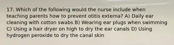 17. Which of the following would the nurse include when teaching parents how to prevent otitis externa? A) Daily ear cleaning with cotton swabs B) Wearing ear plugs when swimming C) Using a hair dryer on high to dry the ear canals D) Using hydrogen peroxide to dry the canal skin